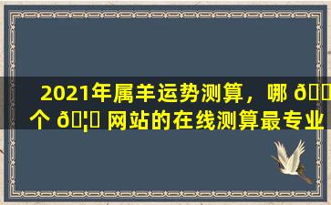 2021年属羊运势测算，哪 🐬 个 🦆 网站的在线测算最专业